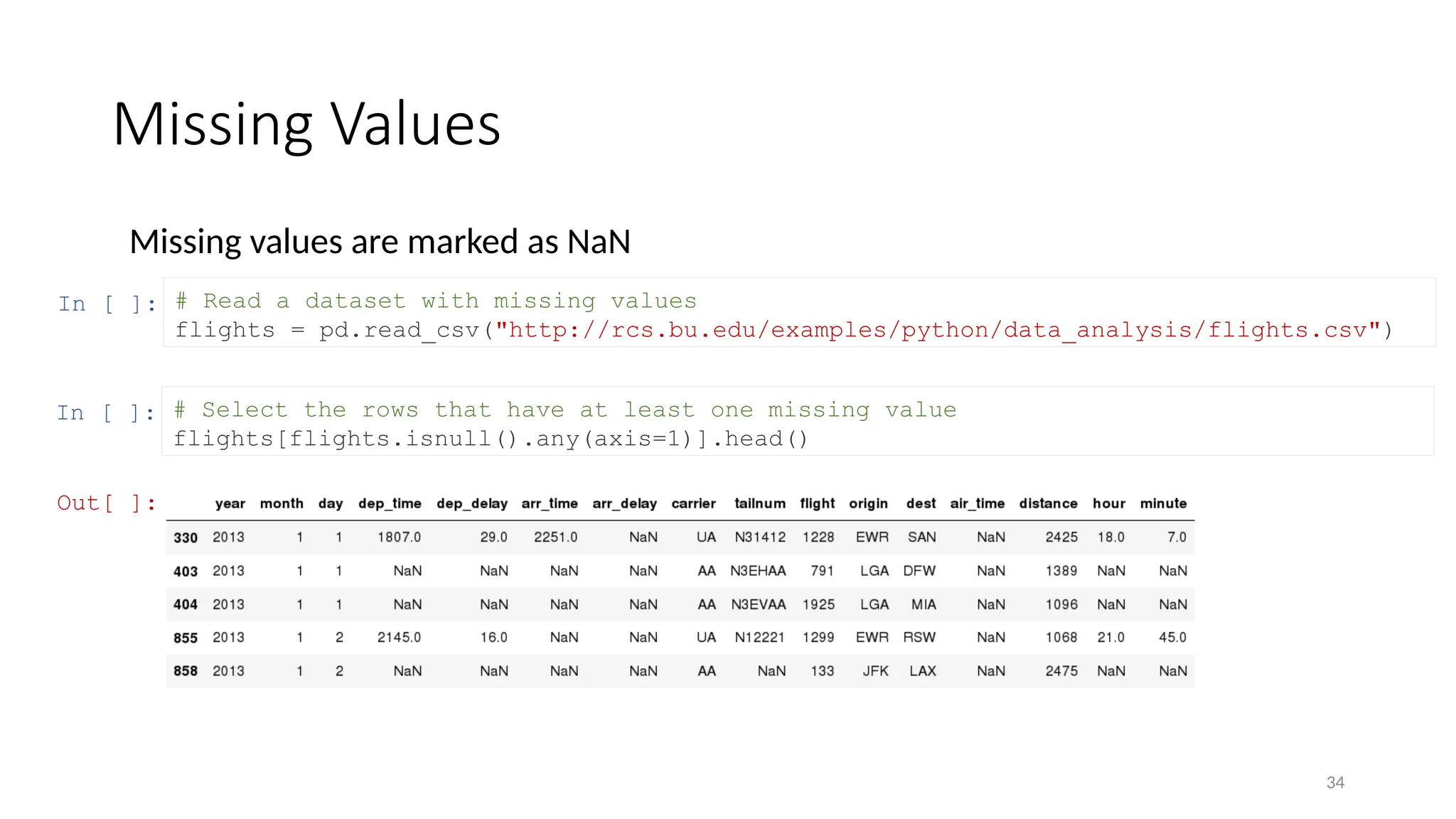34
Missing Values
Missing values are marked as NaN
In [ ]: # Read a dataset with missing values
flights = pd.read_csv("http://rcs.bu.edu/examples/python/data_analysis/flights.csv")
In [ ]: # Select the rows that have at least one missing value
flights[flights.isnull().any(axis=1)].head()
Out[ ]:
 