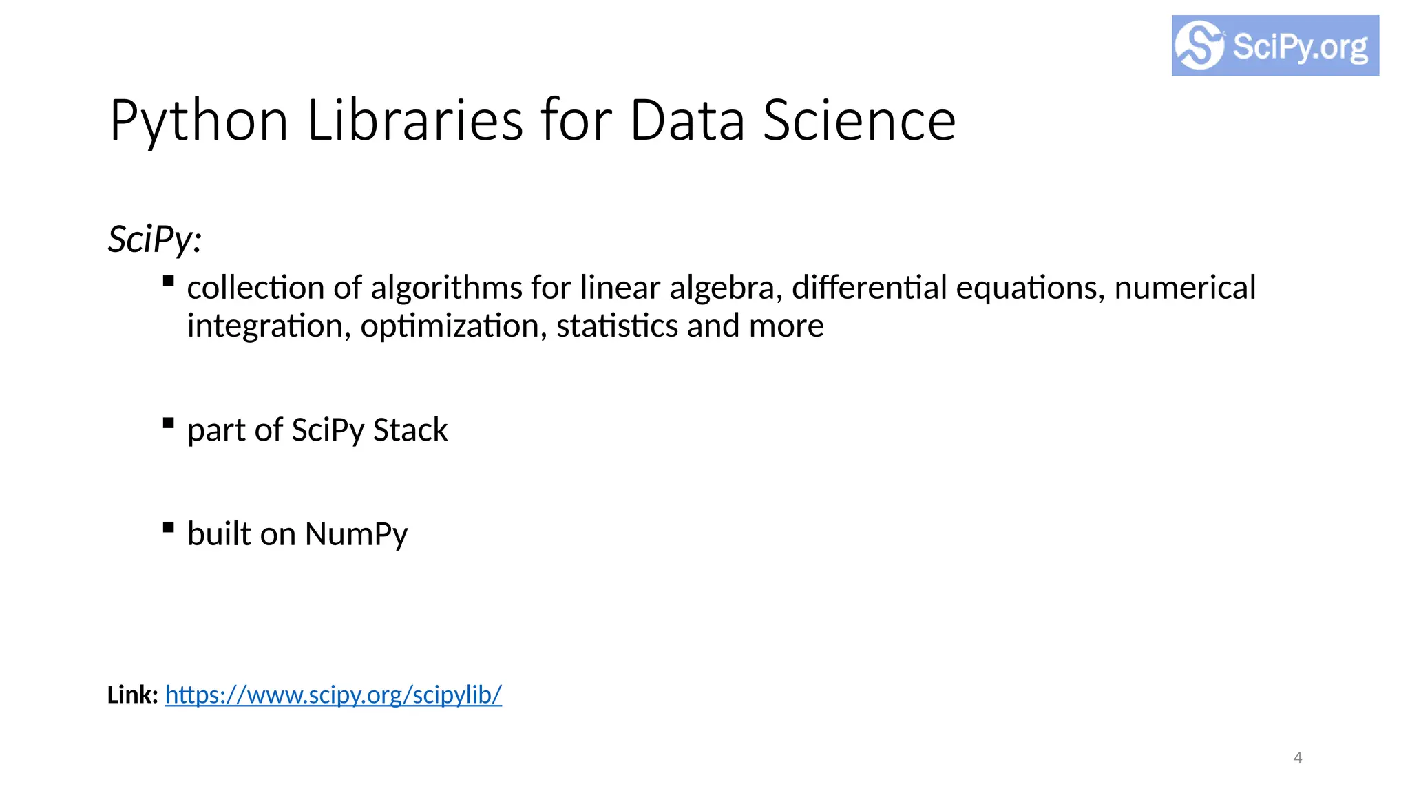 4
Python Libraries for Data Science
SciPy:
 collection of algorithms for linear algebra, differential equations, numerical
integration, optimization, statistics and more
 part of SciPy Stack
 built on NumPy
Link: https://www.scipy.org/scipylib/
 
