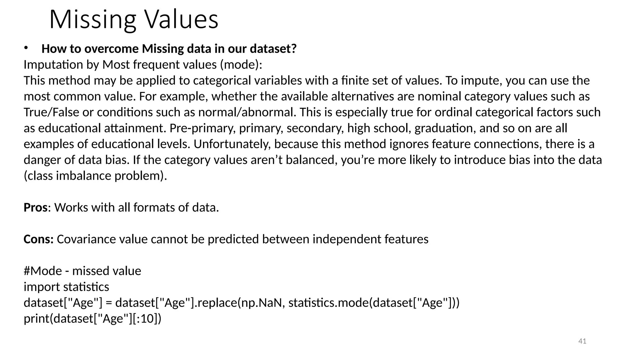 41
Missing Values
• How to overcome Missing data in our dataset?
Imputation by Most frequent values (mode):
This method may be applied to categorical variables with a finite set of values. To impute, you can use the
most common value. For example, whether the available alternatives are nominal category values such as
True/False or conditions such as normal/abnormal. This is especially true for ordinal categorical factors such
as educational attainment. Pre-primary, primary, secondary, high school, graduation, and so on are all
examples of educational levels. Unfortunately, because this method ignores feature connections, there is a
danger of data bias. If the category values aren’t balanced, you’re more likely to introduce bias into the data
(class imbalance problem).
Pros: Works with all formats of data.
Cons: Covariance value cannot be predicted between independent features
#Mode - missed value
import statistics
dataset["Age"] = dataset["Age"].replace(np.NaN, statistics.mode(dataset["Age"]))
print(dataset["Age"][:10])
 