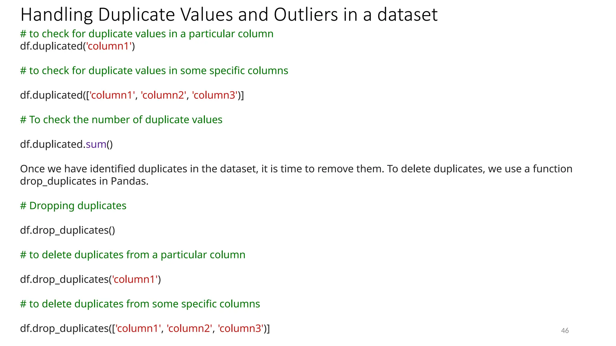 46
Handling Duplicate Values and Outliers in a dataset
# to check for duplicate values in a particular column
df.duplicated('column1')
# to check for duplicate values in some specific columns
df.duplicated(['column1', 'column2', 'column3')]
# To check the number of duplicate values
df.duplicated.sum()
Once we have identified duplicates in the dataset, it is time to remove them. To delete duplicates, we use a function
drop_duplicates in Pandas.
# Dropping duplicates
df.drop_duplicates()
# to delete duplicates from a particular column
df.drop_duplicates('column1')
# to delete duplicates from some specific columns
df.drop_duplicates(['column1', 'column2', 'column3')]
 