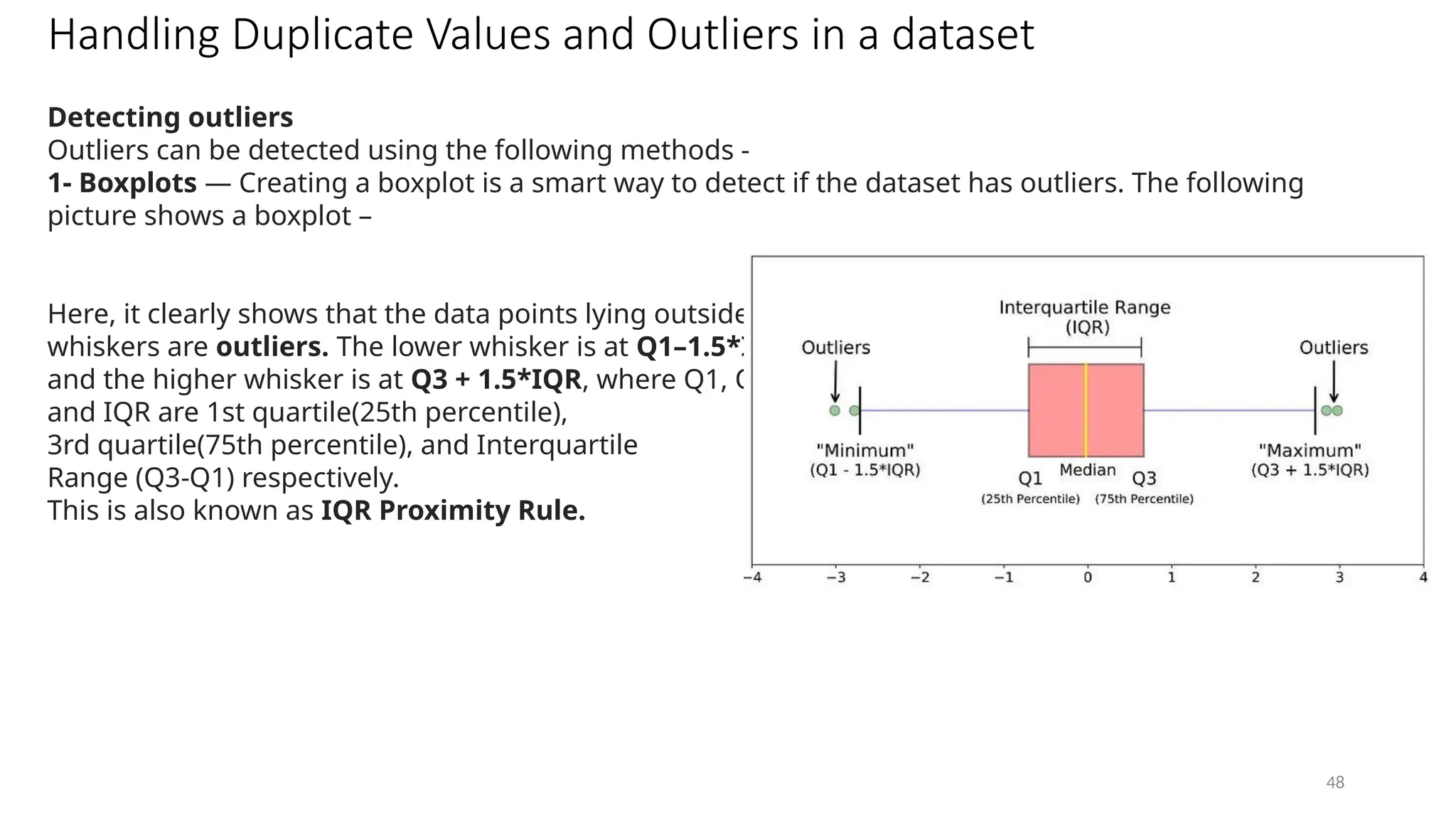 48
Handling Duplicate Values and Outliers in a dataset
Detecting outliers
Outliers can be detected using the following methods -
1- Boxplots — Creating a boxplot is a smart way to detect if the dataset has outliers. The following
picture shows a boxplot –
Here, it clearly shows that the data points lying outside the
whiskers are outliers. The lower whisker is at Q1–1.5*IQR
and the higher whisker is at Q3 + 1.5*IQR, where Q1, Q3,
and IQR are 1st quartile(25th percentile),
3rd quartile(75th percentile), and Interquartile
Range (Q3-Q1) respectively.
This is also known as IQR Proximity Rule.
 