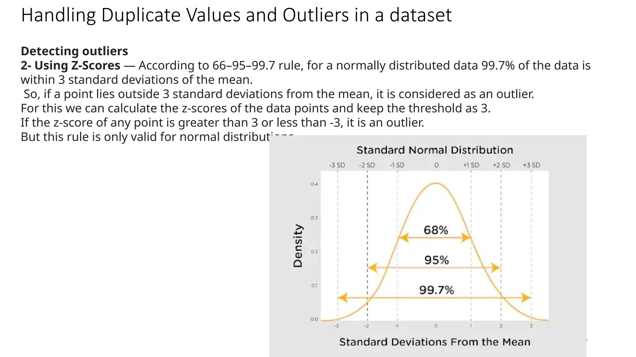 49
Handling Duplicate Values and Outliers in a dataset
Detecting outliers
2- Using Z-Scores — According to 66–95–99.7 rule, for a normally distributed data 99.7% of the data is
within 3 standard deviations of the mean.
So, if a point lies outside 3 standard deviations from the mean, it is considered as an outlier.
For this we can calculate the z-scores of the data points and keep the threshold as 3.
If the z-score of any point is greater than 3 or less than -3, it is an outlier.
But this rule is only valid for normal distributions.
 