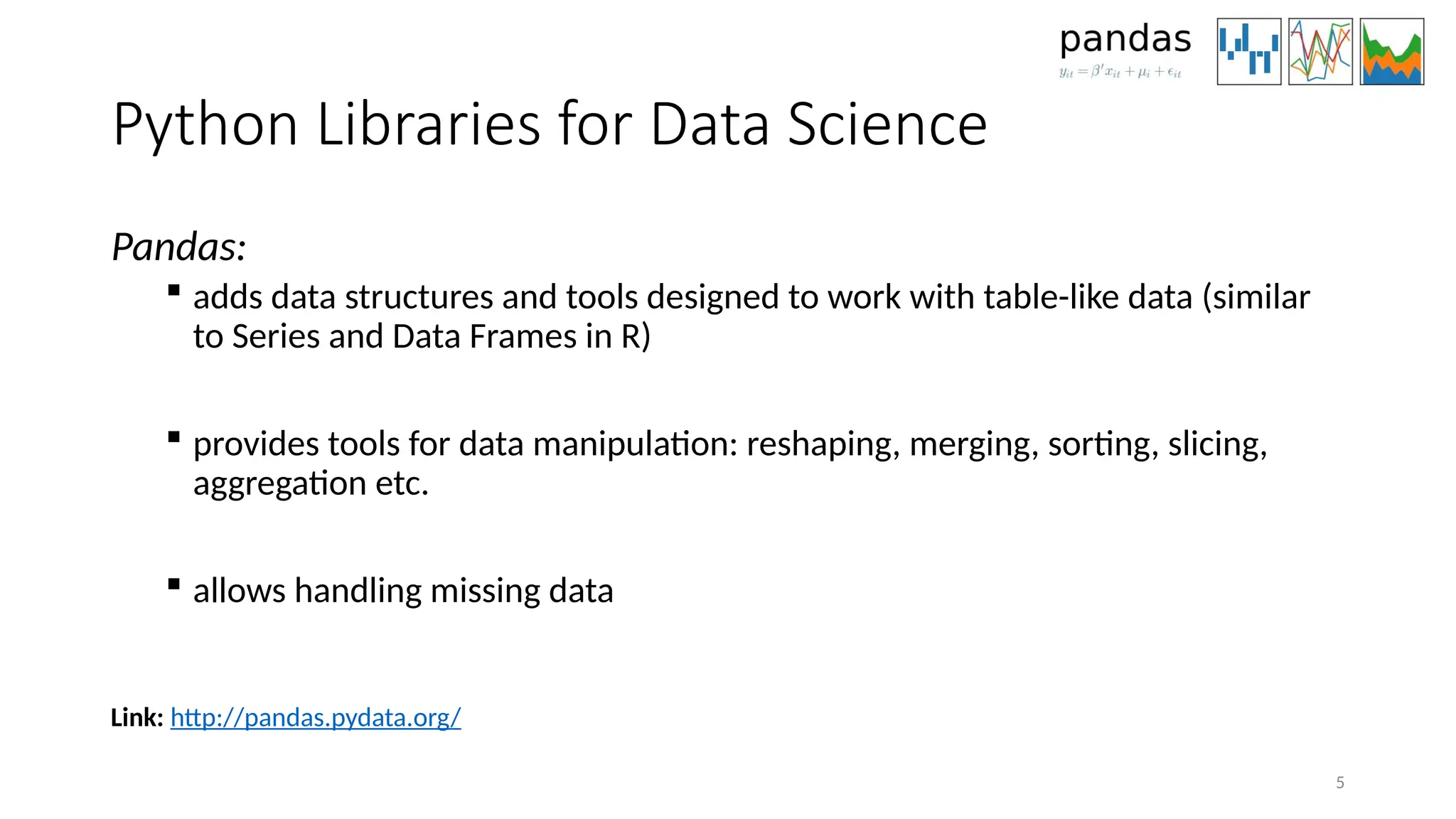 5
Python Libraries for Data Science
Pandas:
 adds data structures and tools designed to work with table-like data (similar
to Series and Data Frames in R)
 provides tools for data manipulation: reshaping, merging, sorting, slicing,
aggregation etc.
 allows handling missing data
Link: http://pandas.pydata.org/
 