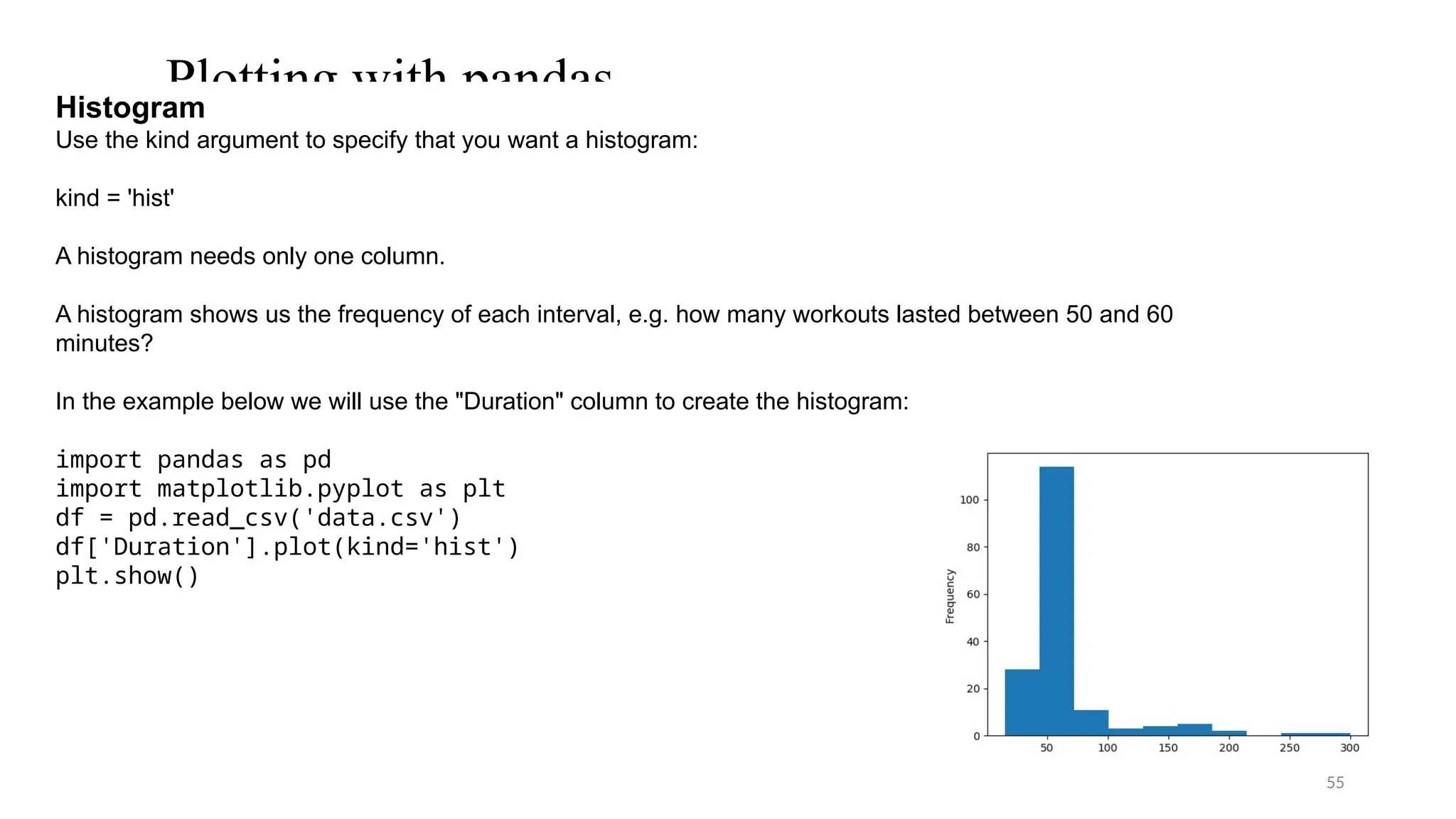 55
Plotting with pandas
Histogram
Use the kind argument to specify that you want a histogram:
kind = 'hist'
A histogram needs only one column.
A histogram shows us the frequency of each interval, e.g. how many workouts lasted between 50 and 60
minutes?
In the example below we will use the "Duration" column to create the histogram:
import pandas as pd
import matplotlib.pyplot as plt
df = pd.read_csv('data.csv')
df['Duration'].plot(kind='hist')
plt.show()
 