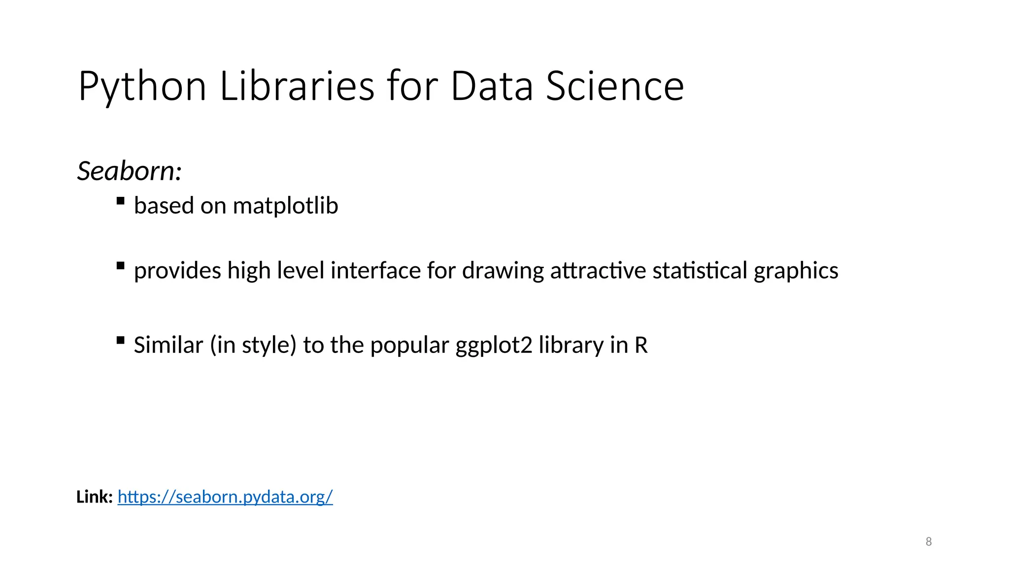 8
Seaborn:
 based on matplotlib
 provides high level interface for drawing attractive statistical graphics
 Similar (in style) to the popular ggplot2 library in R
Link: https://seaborn.pydata.org/
Python Libraries for Data Science
 