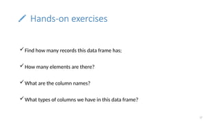 17
Hands-on exercises
Find how many records this data frame has;
How many elements are there?
What are the column names?
What types of columns we have in this data frame?
 