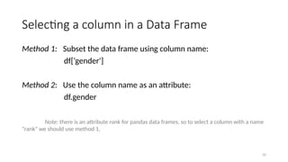 20
Selecting a column in a Data Frame
Method 1: Subset the data frame using column name:
df[‘gender']
Method 2: Use the column name as an attribute:
df.gender
Note: there is an attribute rank for pandas data frames, so to select a column with a name
"rank" we should use method 1.
 