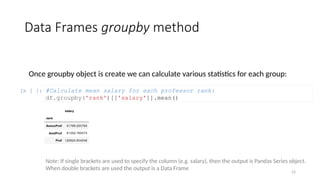 23
Data Frames groupby method
Once groupby object is create we can calculate various statistics for each group:
In [ ]: #Calculate mean salary for each professor rank:
df.groupby('rank')[['salary']].mean()
Note: If single brackets are used to specify the column (e.g. salary), then the output is Pandas Series object.
When double brackets are used the output is a Data Frame
 
