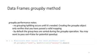 24
Data Frames groupby method
groupby performance notes:
- no grouping/splitting occurs until it's needed. Creating the groupby object
only verifies that you have passed a valid mapping
- by default the group keys are sorted during the groupby operation. You may
want to pass sort=False for potential speedup:
In [ ]: #Calculate mean salary for each professor rank:
df.groupby(['rank'], sort=False)[['salary']].mean()
 