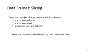 26
Data Frames: Slicing
There are a number of ways to subset the Data Frame:
• one or more columns
• one or more rows
• a subset of rows and columns
Rows and columns can be selected by their position or label
 