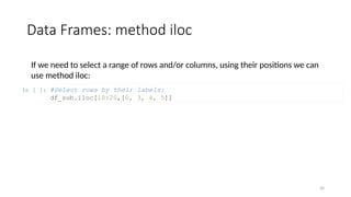30
Data Frames: method iloc
If we need to select a range of rows and/or columns, using their positions we can
use method iloc:
In [ ]: #Select rows by their labels:
df_sub.iloc[10:20,[0, 3, 4, 5]]
 