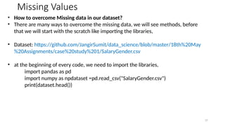37
Missing Values
• How to overcome Missing data in our dataset?
• There are many ways to overcome the missing data, we will see methods, before
that we will start with the scratch like importing the libraries,
• Dataset: https://github.com/JangirSumit/data_science/blob/master/18th%20May
%20Assignments/case%20study%201/SalaryGender.csv
• at the beginning of every code, we need to import the libraries,
import pandas as pd
import numpy as npdataset =pd.read_csv("SalaryGender.csv")
print(dataset.head())
 