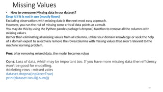 39
Missing Values
• How to overcome Missing data in our dataset?
Drop it if it is not in use (mostly Rows)
Excluding observations with missing data is the next most easy approach.
However, you run the risk of missing some critical data points as a result.
You may do this by using the Python pandas package’s dropna() function to remove all the columns with
missing values.
Rather than eliminating all missing values from all columns, utilize your domain knowledge or seek the help
of a domain expert to selectively remove the rows/columns with missing values that aren’t relevant to the
machine learning problem.
Pros: after removing missed data, the model becomes robus
Cons: Loss of data, which may be important too. If you have more missing data then efficiency
won’t be good for modelling.
#deleting rows - missed vales
dataset.dropna(inplace=True)
print(dataset.isnull().sum())
 