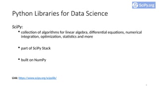 4
Python Libraries for Data Science
SciPy:
 collection of algorithms for linear algebra, differential equations, numerical
integration, optimization, statistics and more
 part of SciPy Stack
 built on NumPy
Link: https://www.scipy.org/scipylib/
 