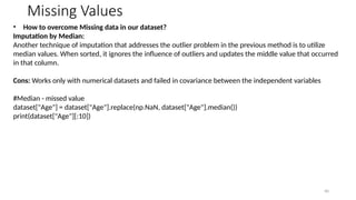 40
Missing Values
• How to overcome Missing data in our dataset?
Imputation by Median:
Another technique of imputation that addresses the outlier problem in the previous method is to utilize
median values. When sorted, it ignores the influence of outliers and updates the middle value that occurred
in that column.
Cons: Works only with numerical datasets and failed in covariance between the independent variables
#Median - missed value
dataset["Age"] = dataset["Age"].replace(np.NaN, dataset["Age"].median())
print(dataset["Age"][:10])
 