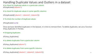 46
Handling Duplicate Values and Outliers in a dataset
# to check for duplicate values in a particular column
df.duplicated('column1')
# to check for duplicate values in some specific columns
df.duplicated(['column1', 'column2', 'column3')]
# To check the number of duplicate values
df.duplicated.sum()
Once we have identified duplicates in the dataset, it is time to remove them. To delete duplicates, we use a function
drop_duplicates in Pandas.
# Dropping duplicates
df.drop_duplicates()
# to delete duplicates from a particular column
df.drop_duplicates('column1')
# to delete duplicates from some specific columns
df.drop_duplicates(['column1', 'column2', 'column3')]
 