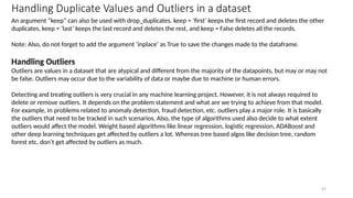 47
Handling Duplicate Values and Outliers in a dataset
An argument “keep” can also be used with drop_duplicates. keep = ‘first’ keeps the first record and deletes the other
duplicates, keep = ‘last’ keeps the last record and deletes the rest, and keep = False deletes all the records.
Note: Also, do not forget to add the argument ‘inplace’ as True to save the changes made to the dataframe.
Handling Outliers
Outliers are values in a dataset that are atypical and different from the majority of the datapoints, but may or may not
be false. Outliers may occur due to the variability of data or maybe due to machine or human errors.
Detecting and treating outliers is very crucial in any machine learning project. However, it is not always required to
delete or remove outliers. It depends on the problem statement and what are we trying to achieve from that model.
For example, in problems related to anomaly detection, fraud detection, etc. outliers play a major role. It is basically
the outliers that need to be tracked in such scenarios. Also, the type of algorithms used also decide to what extent
outliers would affect the model. Weight based algorithms like linear regression, logistic regression, ADABoost and
other deep learning techniques get affected by outliers a lot. Whereas tree based algos like decision tree, random
forest etc. don’t get affected by outliers as much.
 