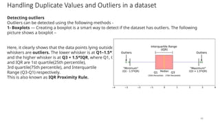 48
Handling Duplicate Values and Outliers in a dataset
Detecting outliers
Outliers can be detected using the following methods -
1- Boxplots — Creating a boxplot is a smart way to detect if the dataset has outliers. The following
picture shows a boxplot –
Here, it clearly shows that the data points lying outside the
whiskers are outliers. The lower whisker is at Q1–1.5*IQR
and the higher whisker is at Q3 + 1.5*IQR, where Q1, Q3,
and IQR are 1st quartile(25th percentile),
3rd quartile(75th percentile), and Interquartile
Range (Q3-Q1) respectively.
This is also known as IQR Proximity Rule.
 