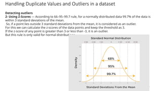 49
Handling Duplicate Values and Outliers in a dataset
Detecting outliers
2- Using Z-Scores — According to 66–95–99.7 rule, for a normally distributed data 99.7% of the data is
within 3 standard deviations of the mean.
So, if a point lies outside 3 standard deviations from the mean, it is considered as an outlier.
For this we can calculate the z-scores of the data points and keep the threshold as 3.
If the z-score of any point is greater than 3 or less than -3, it is an outlier.
But this rule is only valid for normal distributions.
 