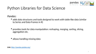 5
Python Libraries for Data Science
Pandas:
 adds data structures and tools designed to work with table-like data (similar
to Series and Data Frames in R)
 provides tools for data manipulation: reshaping, merging, sorting, slicing,
aggregation etc.
 allows handling missing data
Link: http://pandas.pydata.org/
 