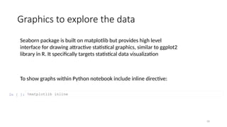 50
Graphics to explore the data
To show graphs within Python notebook include inline directive:
In [ ]: %matplotlib inline
Seaborn package is built on matplotlib but provides high level
interface for drawing attractive statistical graphics, similar to ggplot2
library in R. It specifically targets statistical data visualization
 