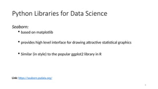 8
Seaborn:
 based on matplotlib
 provides high level interface for drawing attractive statistical graphics
 Similar (in style) to the popular ggplot2 library in R
Link: https://seaborn.pydata.org/
Python Libraries for Data Science
 