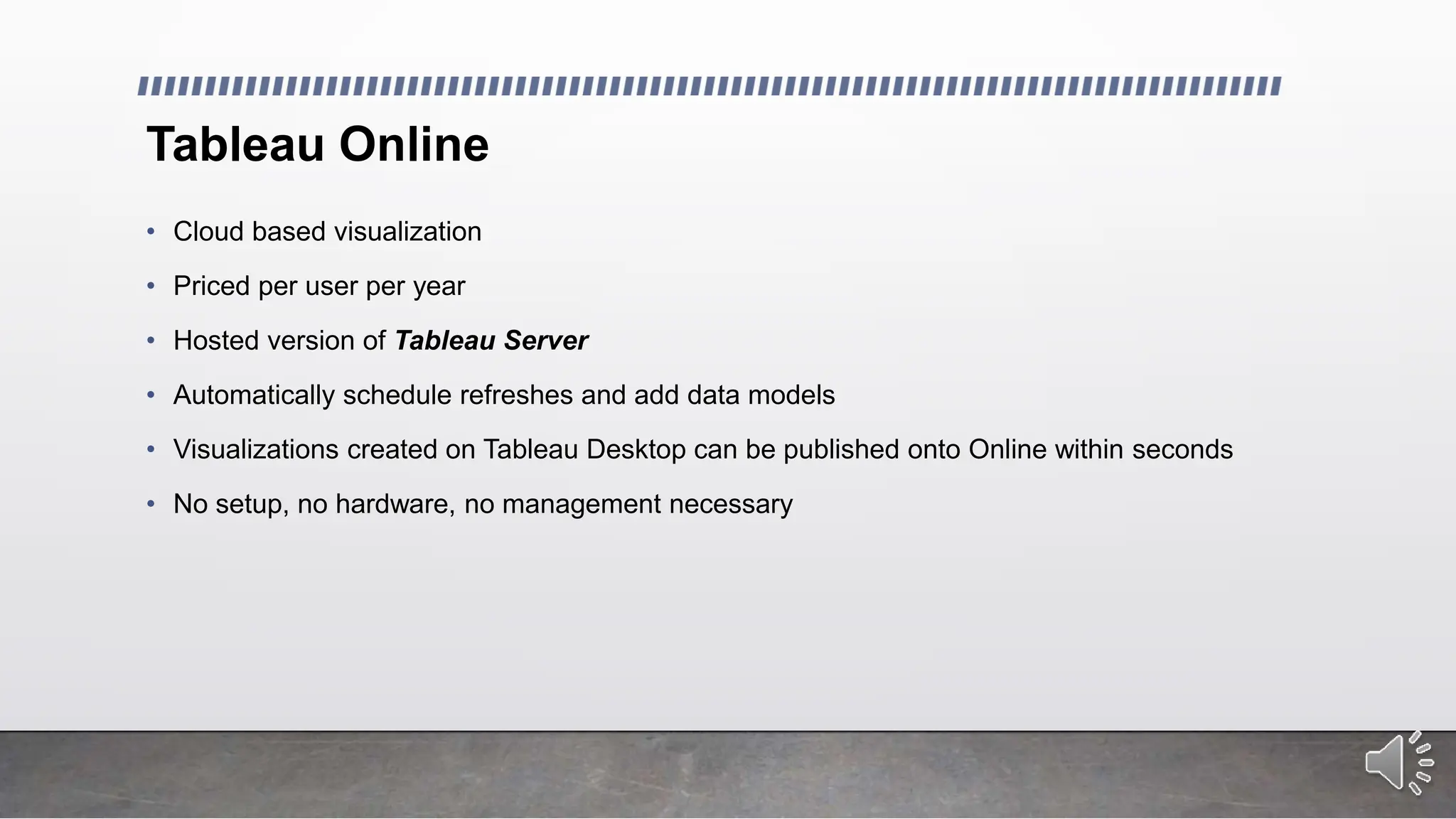 Tableau Online
• Cloud based visualization
• Priced per user per year
• Hosted version of Tableau Server
• Automatically schedule refreshes and add data models
• Visualizations created on Tableau Desktop can be published onto Online within seconds
• No setup, no hardware, no management necessary
 