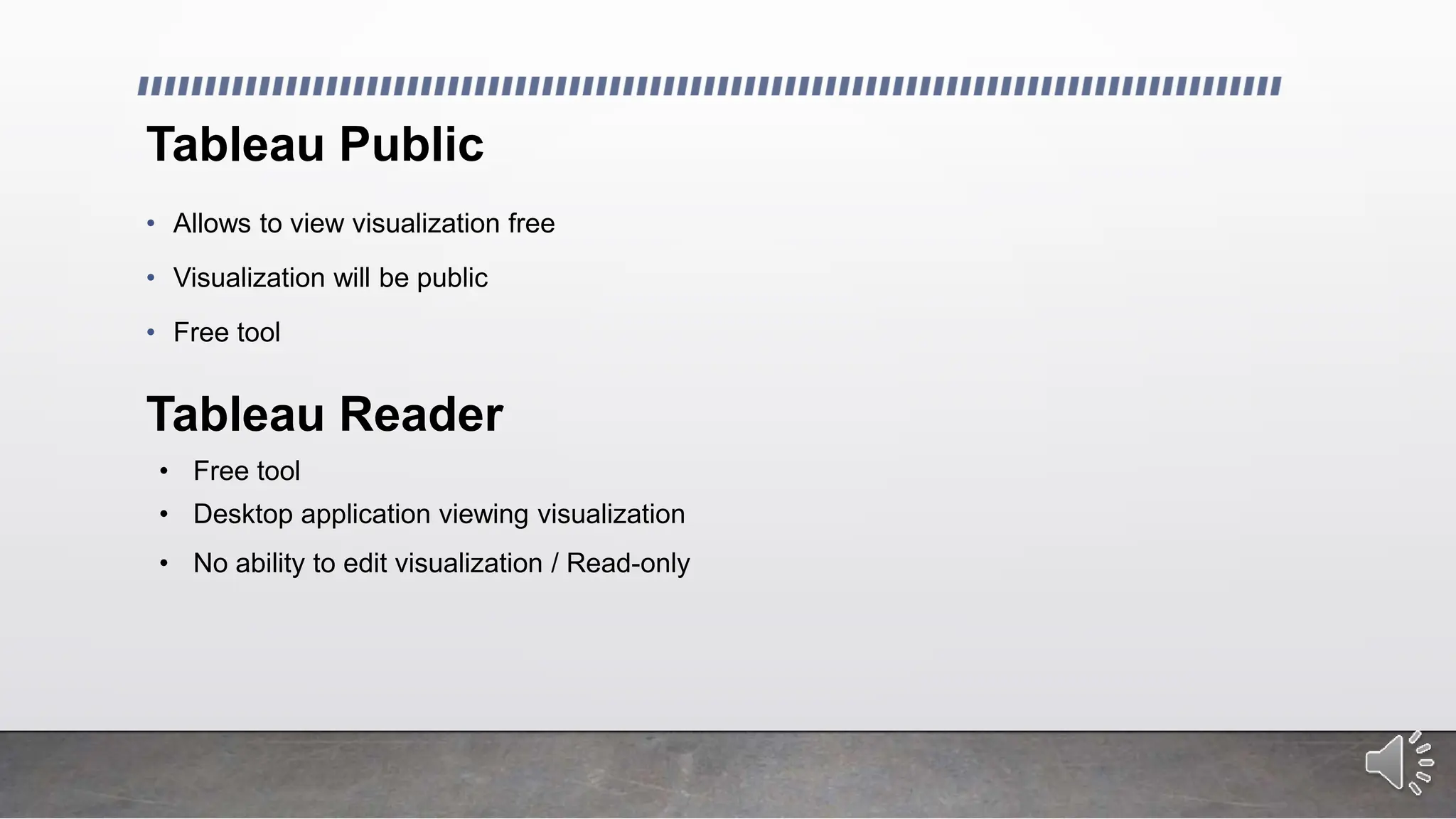 Tableau Public
• Allows to view visualization free
• Visualization will be public
• Free tool
Tableau Reader
• Free tool
• Desktop application viewing visualization
• No ability to edit visualization / Read-only
 