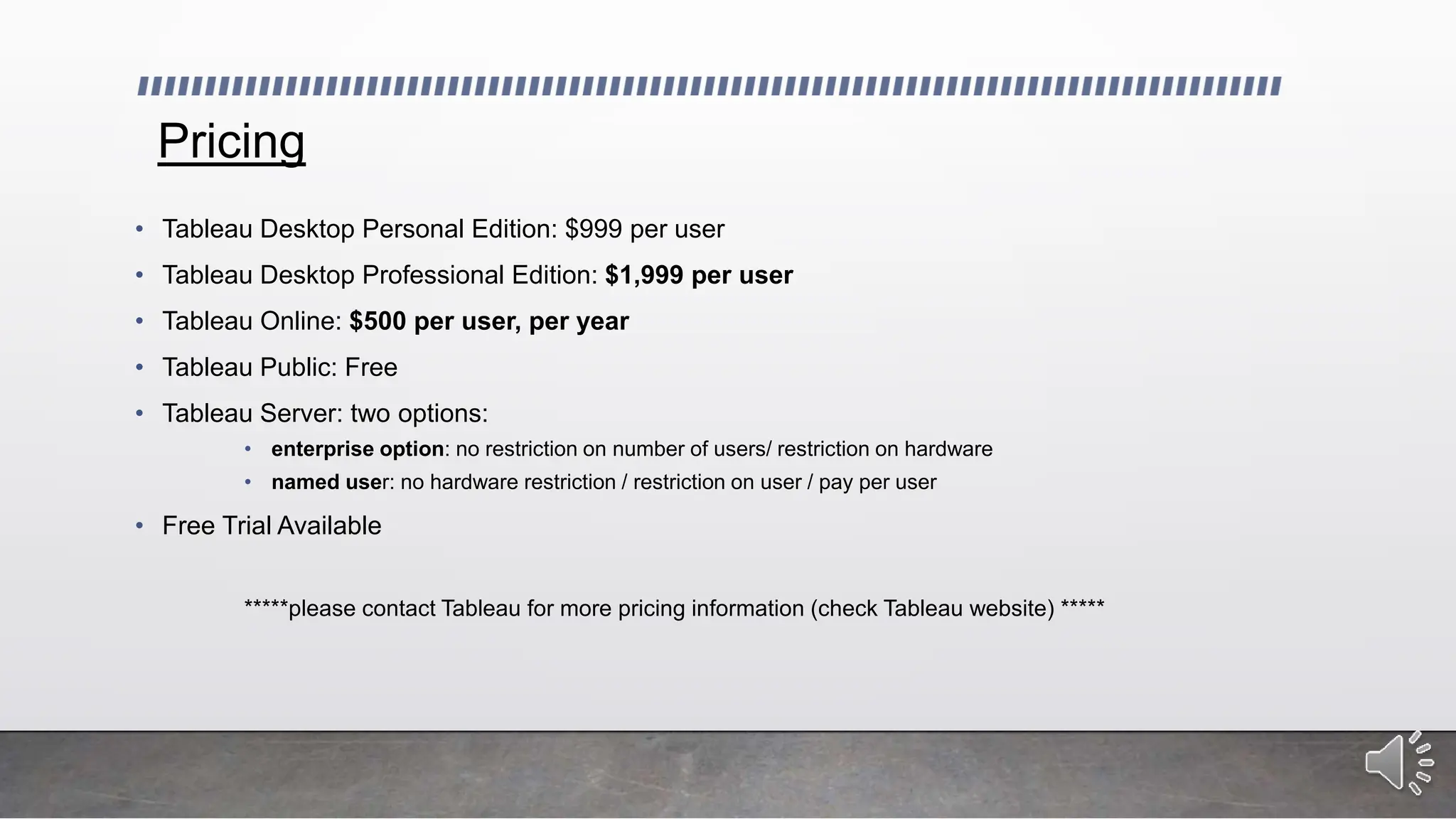 Pricing
• Tableau Desktop Personal Edition: $999 per user
• Tableau Desktop Professional Edition: $1,999 per user
• Tableau Online: $500 per user, per year
• Tableau Public: Free
• Tableau Server: two options:
• enterprise option: no restriction on number of users/ restriction on hardware
• named user: no hardware restriction / restriction on user / pay per user
• Free Trial Available
*****please contact Tableau for more pricing information (check Tableau website) *****
 