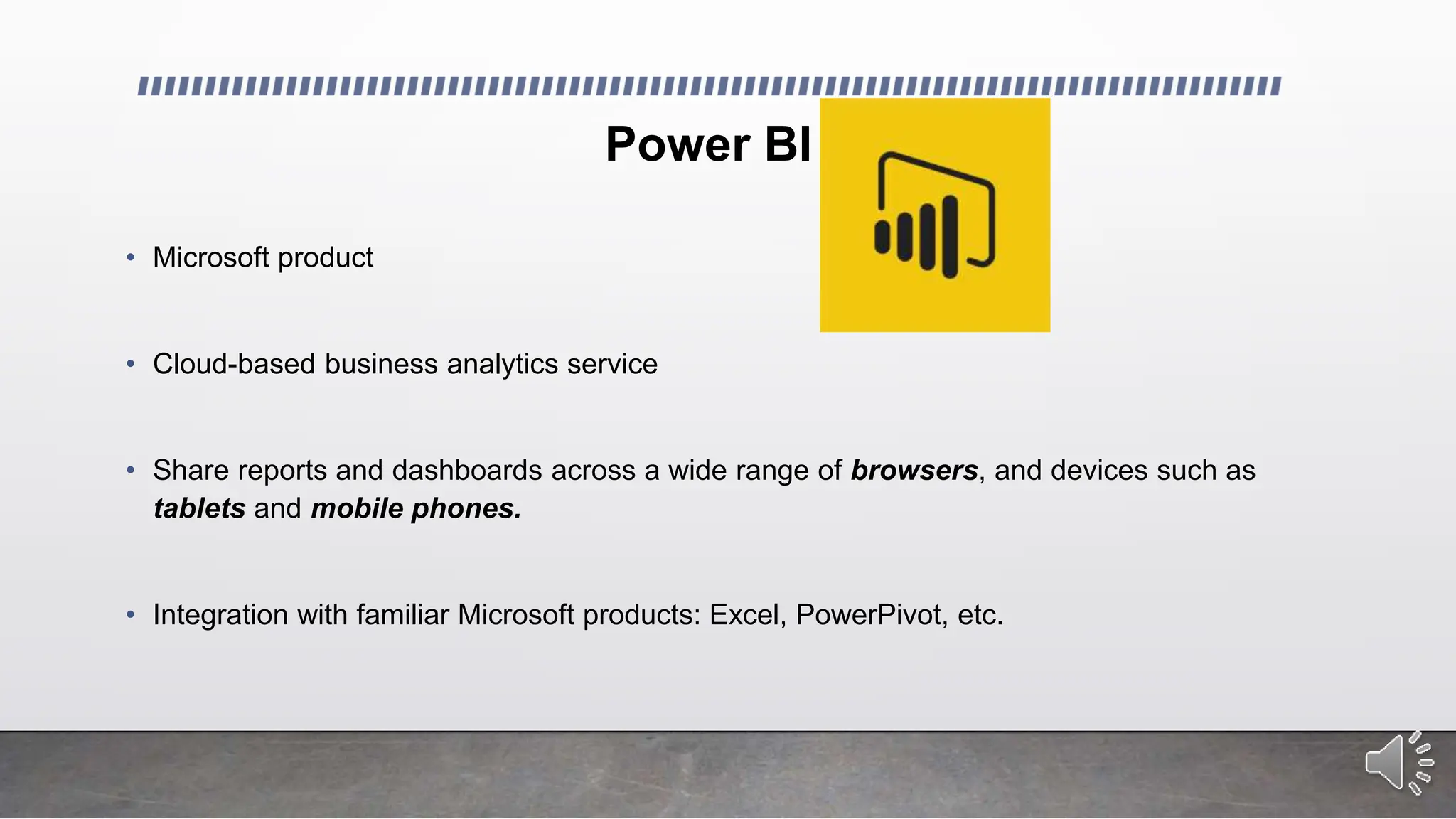 Power BI
• Microsoft product
• Cloud-based business analytics service
• Share reports and dashboards across a wide range of browsers, and devices such as
tablets and mobile phones.
• Integration with familiar Microsoft products: Excel, PowerPivot, etc.
 
