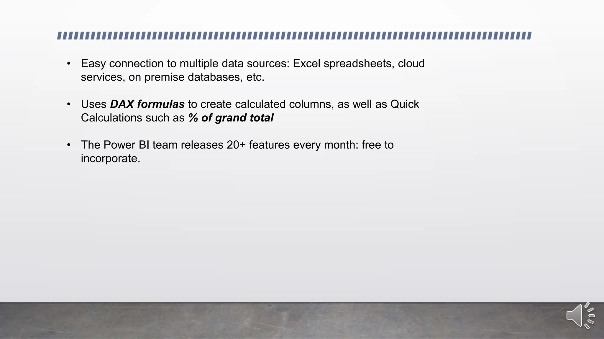 • Easy connection to multiple data sources: Excel spreadsheets, cloud
services, on premise databases, etc.
• Uses DAX formulas to create calculated columns, as well as Quick
Calculations such as % of grand total
• The Power BI team releases 20+ features every month: free to
incorporate.
 