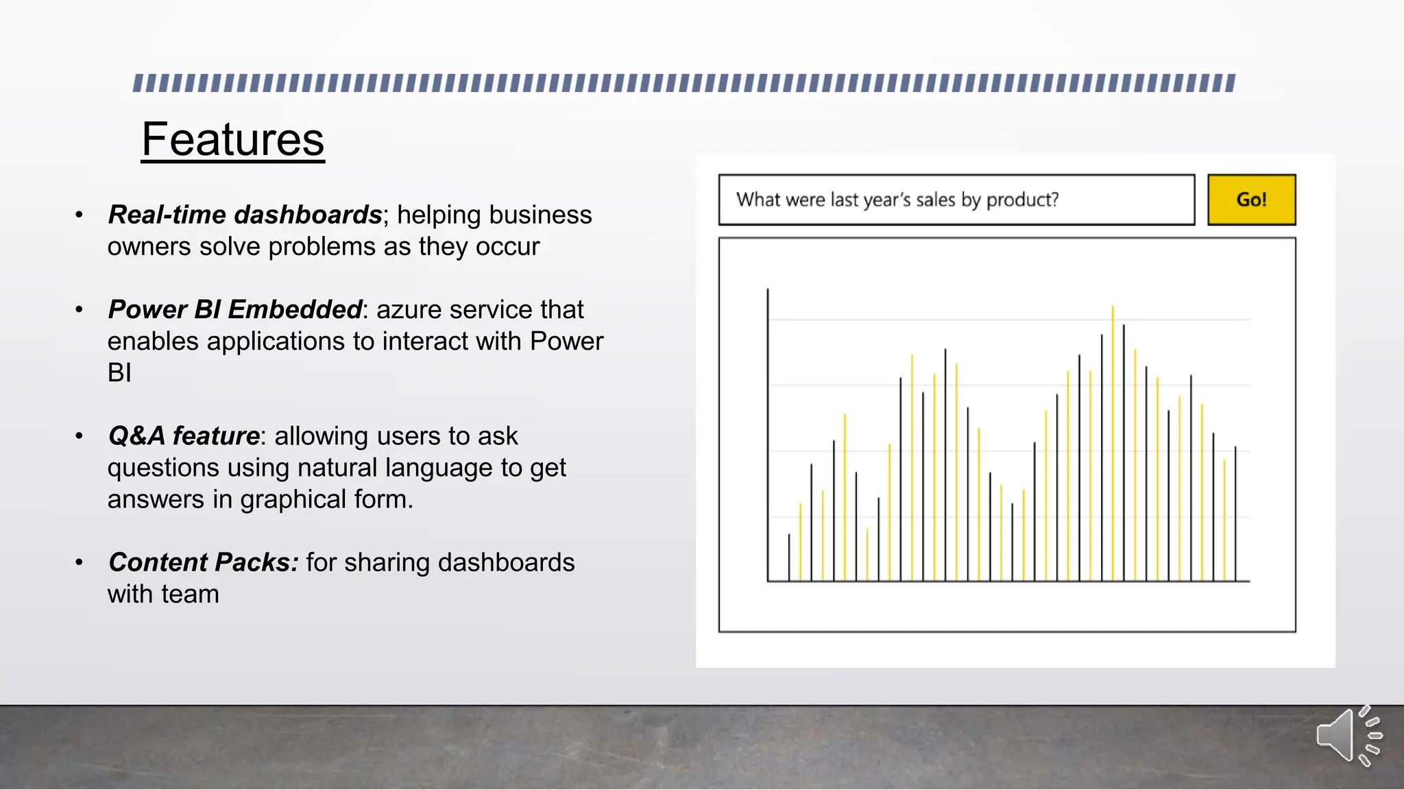 Features
• Real-time dashboards; helping business
owners solve problems as they occur
• Power BI Embedded: azure service that
enables applications to interact with Power
BI
• Q&A feature: allowing users to ask
questions using natural language to get
answers in graphical form.
• Content Packs: for sharing dashboards
with team
 