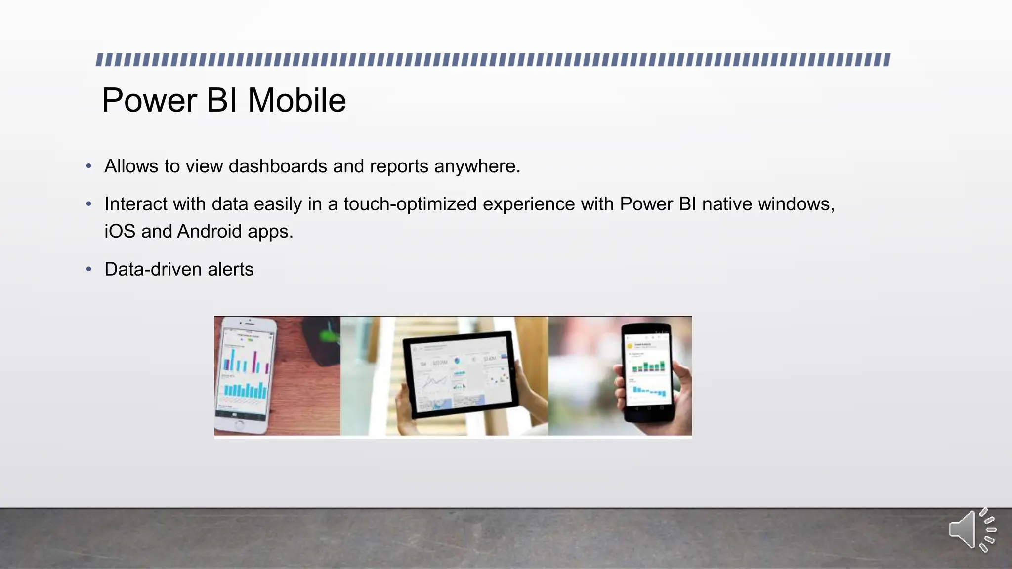 Power BI Mobile
• Allows to view dashboards and reports anywhere.
• Interact with data easily in a touch-optimized experience with Power BI native windows,
iOS and Android apps.
• Data-driven alerts
 