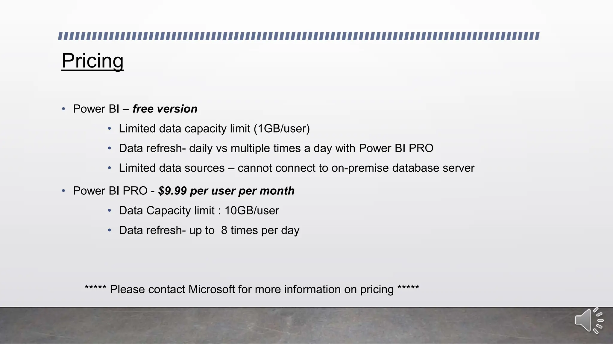 Pricing
• Power BI – free version
• Limited data capacity limit (1GB/user)
• Data refresh- daily vs multiple times a day with Power BI PRO
• Limited data sources – cannot connect to on-premise database server
• Power BI PRO - $9.99 per user per month
• Data Capacity limit : 10GB/user
• Data refresh- up to 8 times per day
***** Please contact Microsoft for more information on pricing *****
 