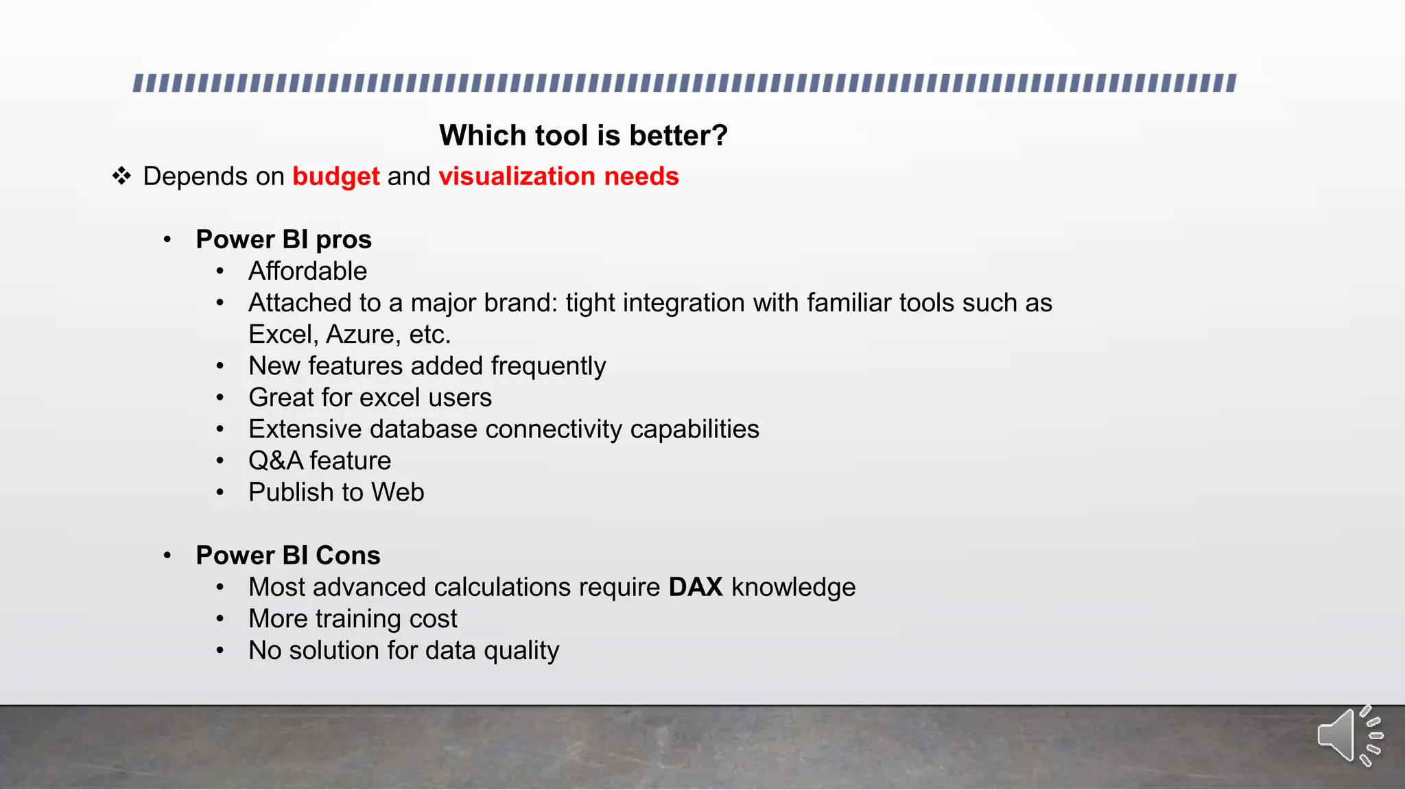 Which tool is better?
 Depends on budget and visualization needs
• Power BI pros
• Affordable
• Attached to a major brand: tight integration with familiar tools such as
Excel, Azure, etc.
• New features added frequently
• Great for excel users
• Extensive database connectivity capabilities
• Q&A feature
• Publish to Web
• Power BI Cons
• Most advanced calculations require DAX knowledge
• More training cost
• No solution for data quality
 