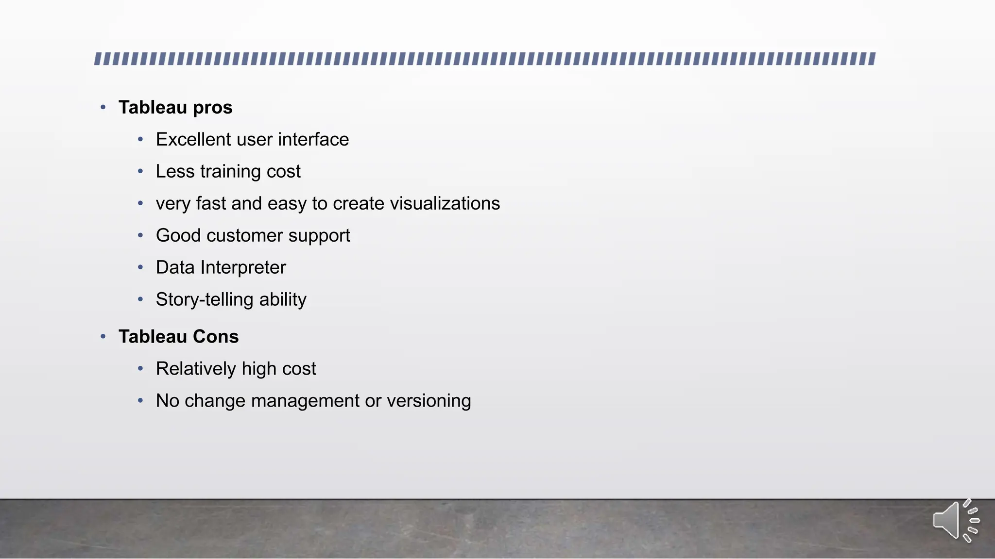 • Tableau pros
• Excellent user interface
• Less training cost
• very fast and easy to create visualizations
• Good customer support
• Data Interpreter
• Story-telling ability
• Tableau Cons
• Relatively high cost
• No change management or versioning
 