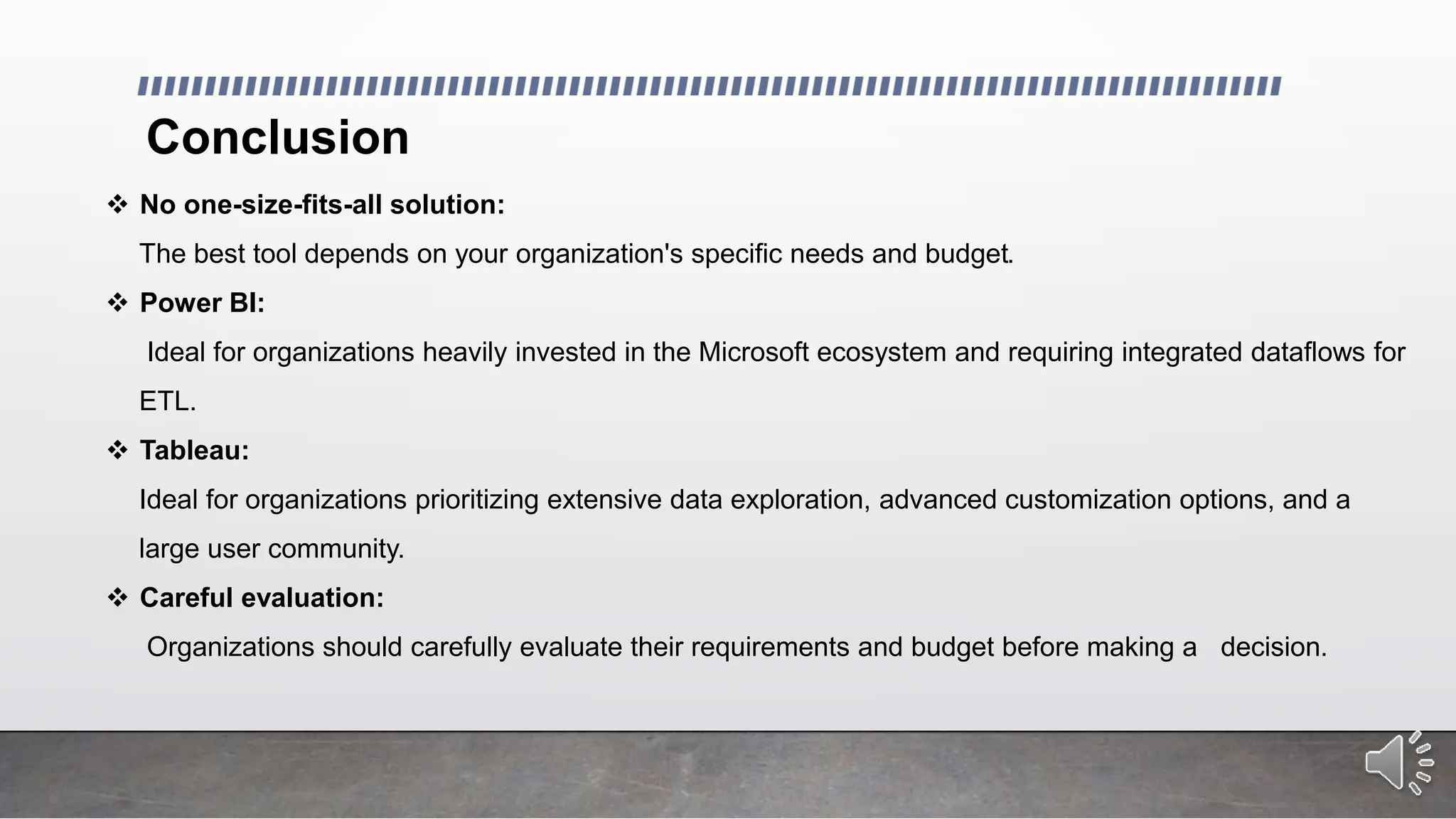 Conclusion
 No one-size-fits-all solution:
The best tool depends on your organization's specific needs and budget.
 Power BI:
Ideal for organizations heavily invested in the Microsoft ecosystem and requiring integrated dataflows for
ETL.
 Tableau:
Ideal for organizations prioritizing extensive data exploration, advanced customization options, and a
large user community.
 Careful evaluation:
Organizations should carefully evaluate their requirements and budget before making a decision.
 
