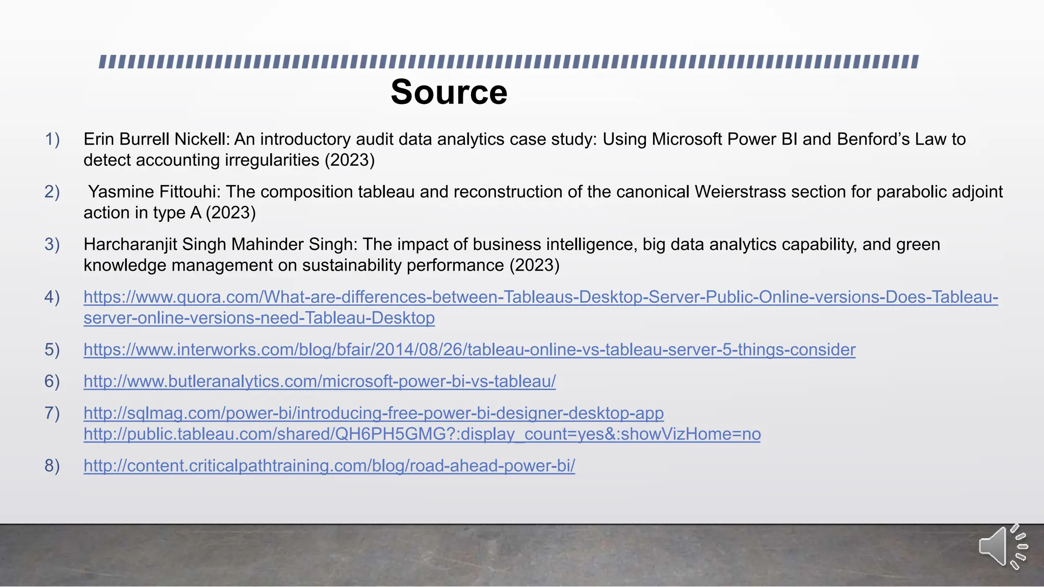 Source
1) Erin Burrell Nickell: An introductory audit data analytics case study: Using Microsoft Power BI and Benford’s Law to
detect accounting irregularities (2023)
2) Yasmine Fittouhi: The composition tableau and reconstruction of the canonical Weierstrass section for parabolic adjoint
action in type A (2023)
3) Harcharanjit Singh Mahinder Singh: The impact of business intelligence, big data analytics capability, and green
knowledge management on sustainability performance (2023)
4) https://www.quora.com/What-are-differences-between-Tableaus-Desktop-Server-Public-Online-versions-Does-Tableau-
server-online-versions-need-Tableau-Desktop
5) https://www.interworks.com/blog/bfair/2014/08/26/tableau-online-vs-tableau-server-5-things-consider
6) http://www.butleranalytics.com/microsoft-power-bi-vs-tableau/
7) http://sqlmag.com/power-bi/introducing-free-power-bi-designer-desktop-app
http://public.tableau.com/shared/QH6PH5GMG?:display_count=yes&:showVizHome=no
8) http://content.criticalpathtraining.com/blog/road-ahead-power-bi/
 