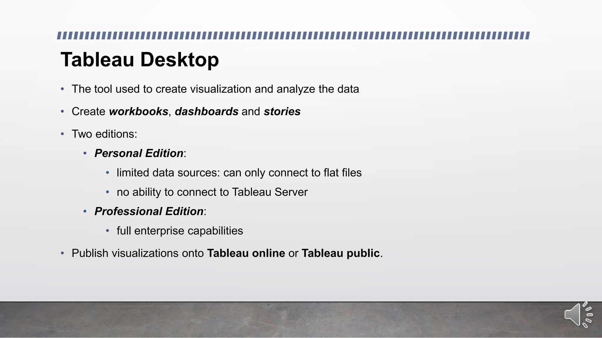 Tableau Desktop
• The tool used to create visualization and analyze the data
• Create workbooks, dashboards and stories
• Two editions:
• Personal Edition:
• limited data sources: can only connect to flat files
• no ability to connect to Tableau Server
• Professional Edition:
• full enterprise capabilities
• Publish visualizations onto Tableau online or Tableau public.
 