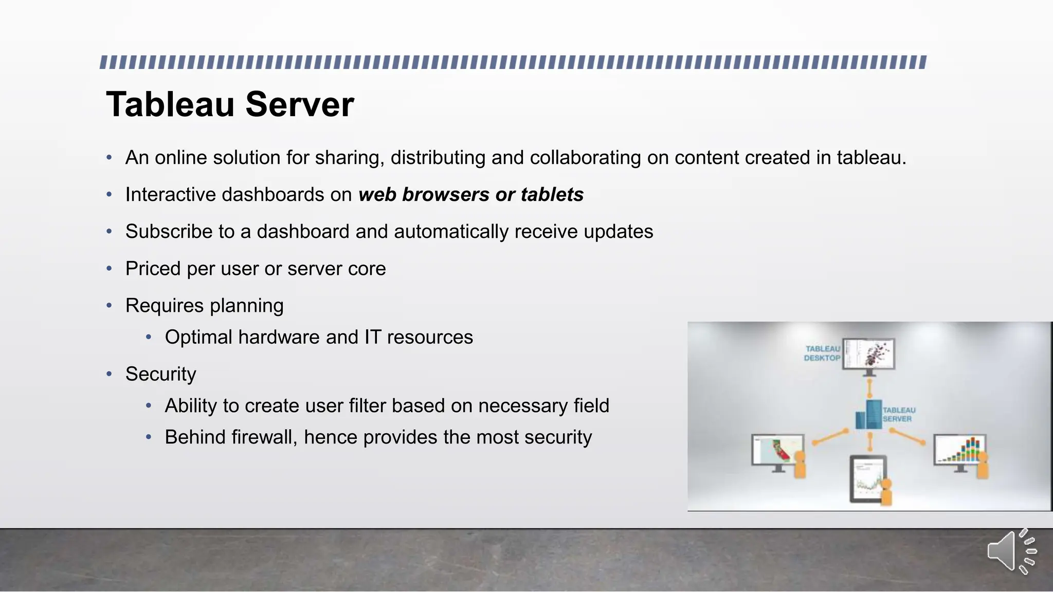 Tableau Server
• An online solution for sharing, distributing and collaborating on content created in tableau.
• Interactive dashboards on web browsers or tablets
• Subscribe to a dashboard and automatically receive updates
• Priced per user or server core
• Requires planning
• Optimal hardware and IT resources
• Security
• Ability to create user filter based on necessary field
• Behind firewall, hence provides the most security
 