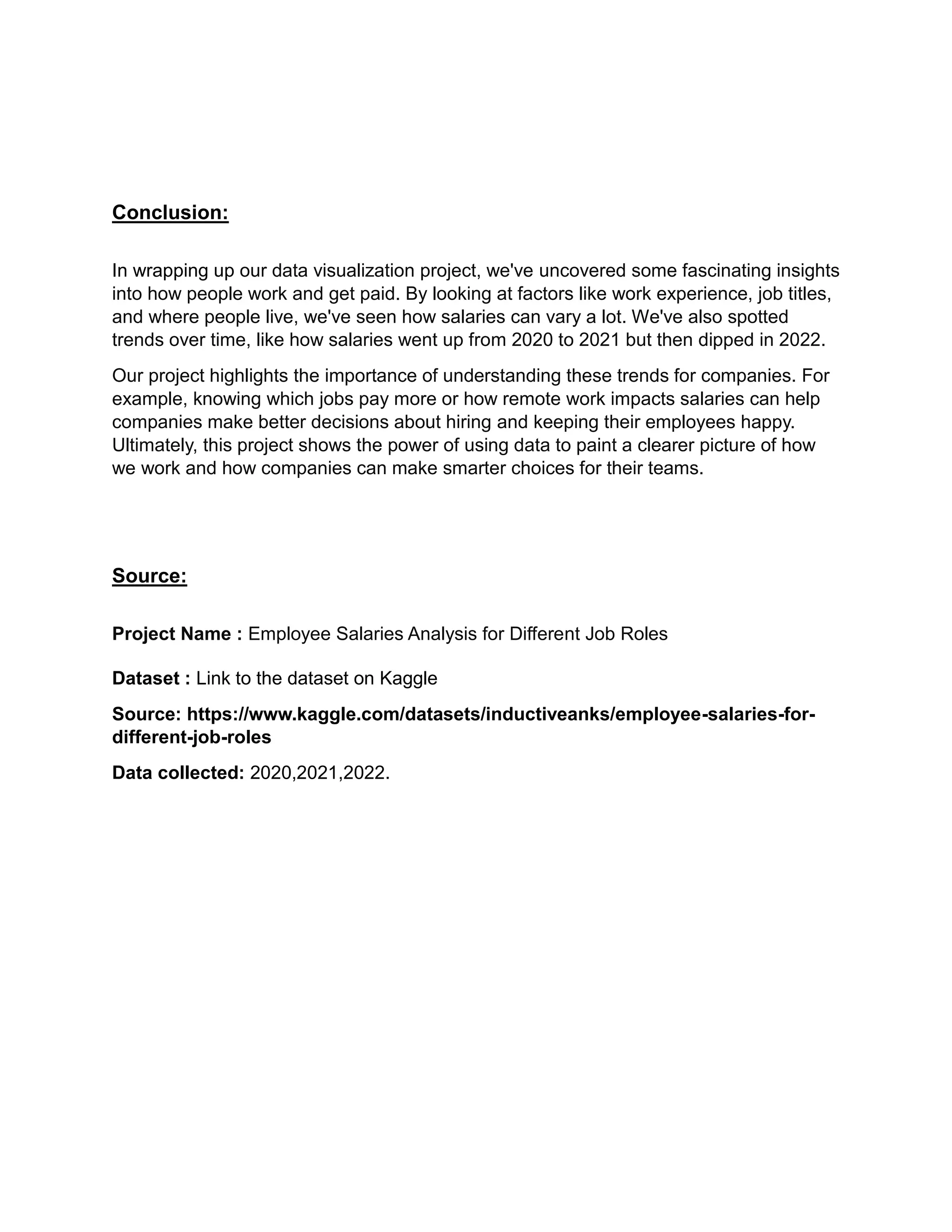 Conclusion:
In wrapping up our data visualization project, we've uncovered some fascinating insights
into how people work and get paid. By looking at factors like work experience, job titles,
and where people live, we've seen how salaries can vary a lot. We've also spotted
trends over time, like how salaries went up from 2020 to 2021 but then dipped in 2022.
Our project highlights the importance of understanding these trends for companies. For
example, knowing which jobs pay more or how remote work impacts salaries can help
companies make better decisions about hiring and keeping their employees happy.
Ultimately, this project shows the power of using data to paint a clearer picture of how
we work and how companies can make smarter choices for their teams.
Source:
Project Name : Employee Salaries Analysis for Different Job Roles
Dataset : Link to the dataset on Kaggle
Source: https://www.kaggle.com/datasets/inductiveanks/employee-salaries-for-
different-job-roles
Data collected: 2020,2021,2022.
 