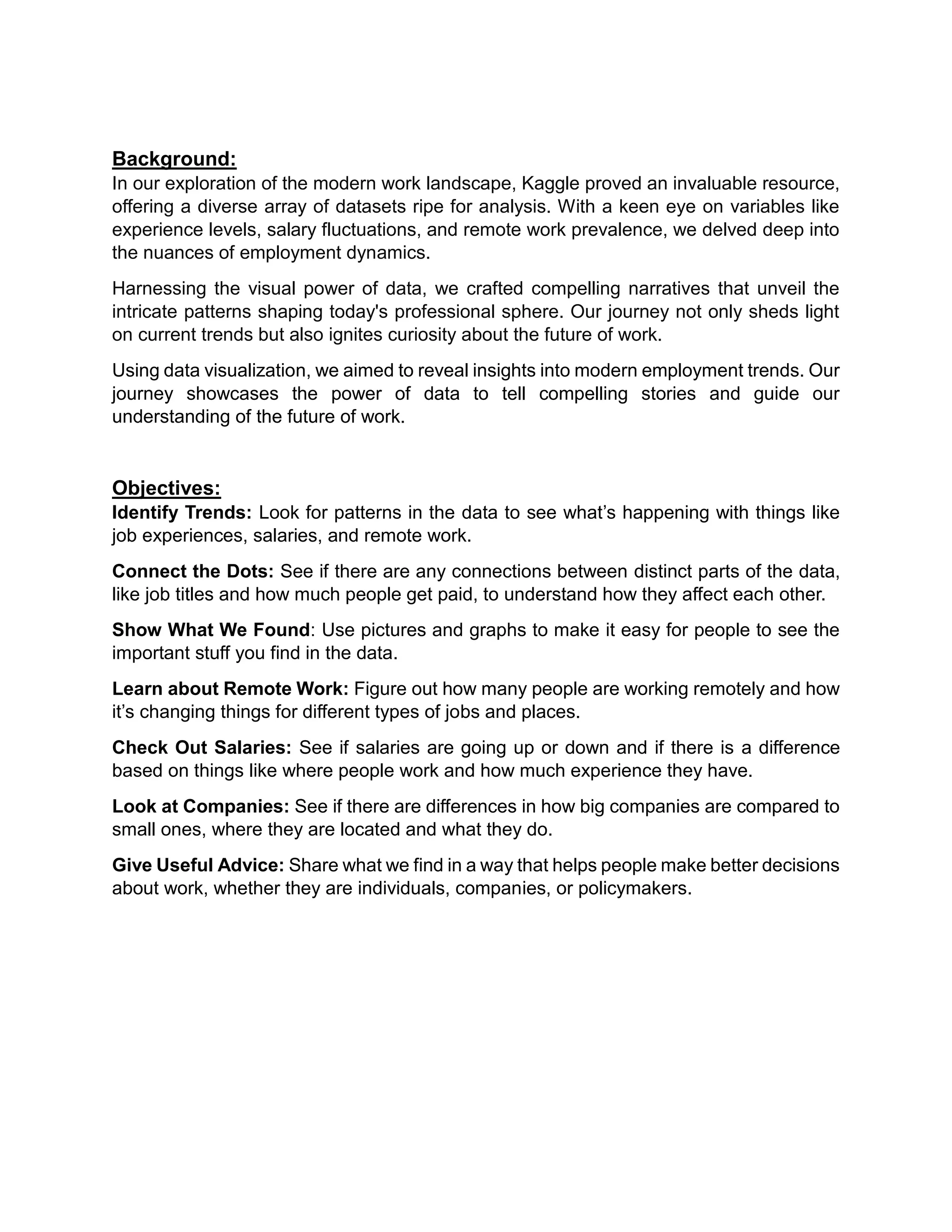 Background:
In our exploration of the modern work landscape, Kaggle proved an invaluable resource,
offering a diverse array of datasets ripe for analysis. With a keen eye on variables like
experience levels, salary fluctuations, and remote work prevalence, we delved deep into
the nuances of employment dynamics.
Harnessing the visual power of data, we crafted compelling narratives that unveil the
intricate patterns shaping today's professional sphere. Our journey not only sheds light
on current trends but also ignites curiosity about the future of work.
Using data visualization, we aimed to reveal insights into modern employment trends. Our
journey showcases the power of data to tell compelling stories and guide our
understanding of the future of work.
Objectives:
Identify Trends: Look for patterns in the data to see what’s happening with things like
job experiences, salaries, and remote work.
Connect the Dots: See if there are any connections between distinct parts of the data,
like job titles and how much people get paid, to understand how they affect each other.
Show What We Found: Use pictures and graphs to make it easy for people to see the
important stuff you find in the data.
Learn about Remote Work: Figure out how many people are working remotely and how
it’s changing things for different types of jobs and places.
Check Out Salaries: See if salaries are going up or down and if there is a difference
based on things like where people work and how much experience they have.
Look at Companies: See if there are differences in how big companies are compared to
small ones, where they are located and what they do.
Give Useful Advice: Share what we find in a way that helps people make better decisions
about work, whether they are individuals, companies, or policymakers.
 