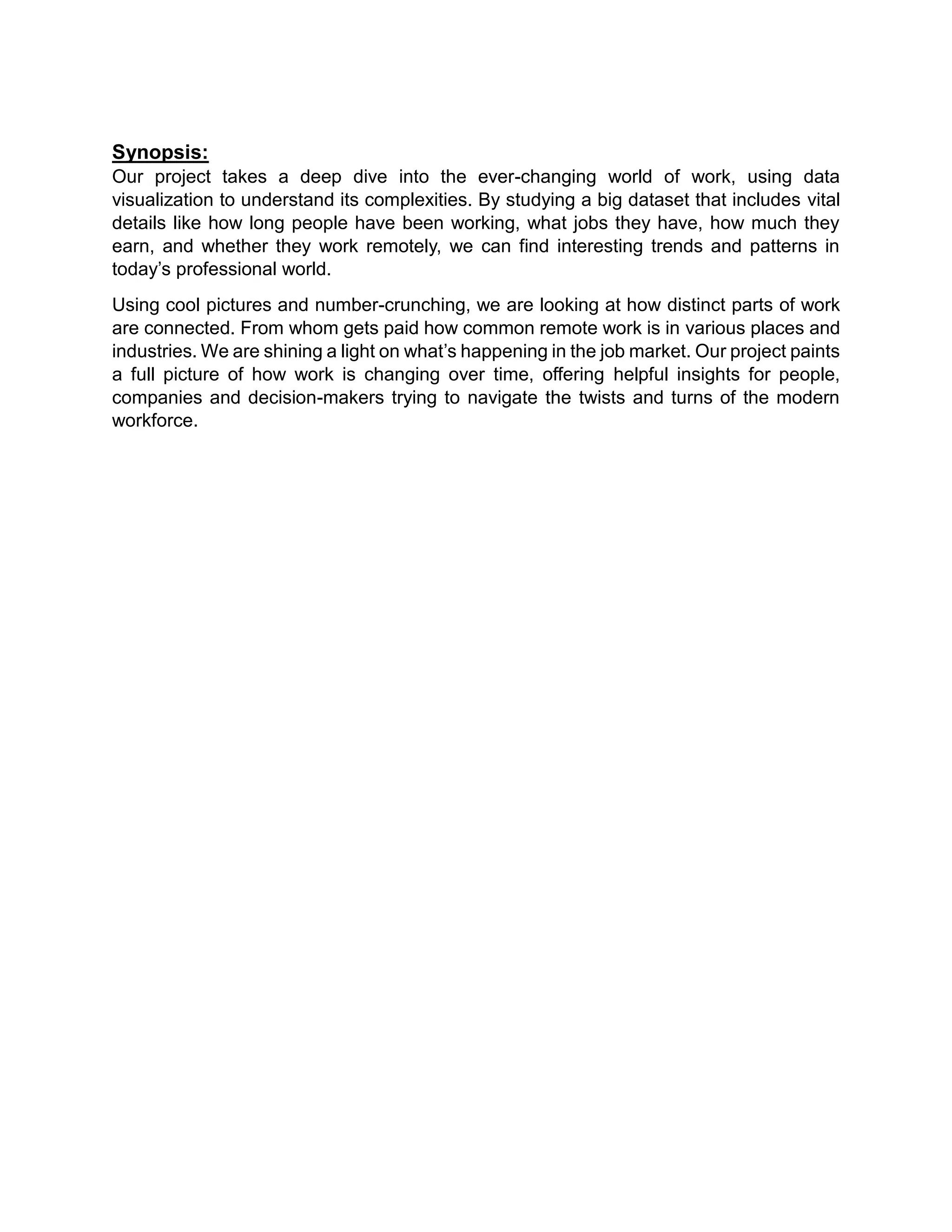 Synopsis:
Our project takes a deep dive into the ever-changing world of work, using data
visualization to understand its complexities. By studying a big dataset that includes vital
details like how long people have been working, what jobs they have, how much they
earn, and whether they work remotely, we can find interesting trends and patterns in
today’s professional world.
Using cool pictures and number-crunching, we are looking at how distinct parts of work
are connected. From whom gets paid how common remote work is in various places and
industries. We are shining a light on what’s happening in the job market. Our project paints
a full picture of how work is changing over time, offering helpful insights for people,
companies and decision-makers trying to navigate the twists and turns of the modern
workforce.
 