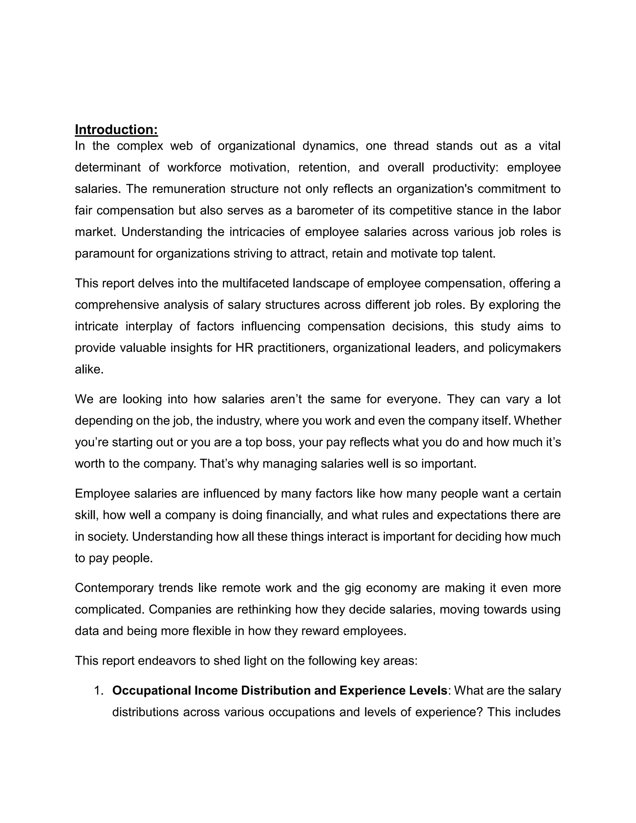 Introduction:
In the complex web of organizational dynamics, one thread stands out as a vital
determinant of workforce motivation, retention, and overall productivity: employee
salaries. The remuneration structure not only reflects an organization's commitment to
fair compensation but also serves as a barometer of its competitive stance in the labor
market. Understanding the intricacies of employee salaries across various job roles is
paramount for organizations striving to attract, retain and motivate top talent.
This report delves into the multifaceted landscape of employee compensation, offering a
comprehensive analysis of salary structures across different job roles. By exploring the
intricate interplay of factors influencing compensation decisions, this study aims to
provide valuable insights for HR practitioners, organizational leaders, and policymakers
alike.
We are looking into how salaries aren’t the same for everyone. They can vary a lot
depending on the job, the industry, where you work and even the company itself. Whether
you’re starting out or you are a top boss, your pay reflects what you do and how much it’s
worth to the company. That’s why managing salaries well is so important.
Employee salaries are influenced by many factors like how many people want a certain
skill, how well a company is doing financially, and what rules and expectations there are
in society. Understanding how all these things interact is important for deciding how much
to pay people.
Contemporary trends like remote work and the gig economy are making it even more
complicated. Companies are rethinking how they decide salaries, moving towards using
data and being more flexible in how they reward employees.
This report endeavors to shed light on the following key areas:
1. Occupational Income Distribution and Experience Levels: What are the salary
distributions across various occupations and levels of experience? This includes
 