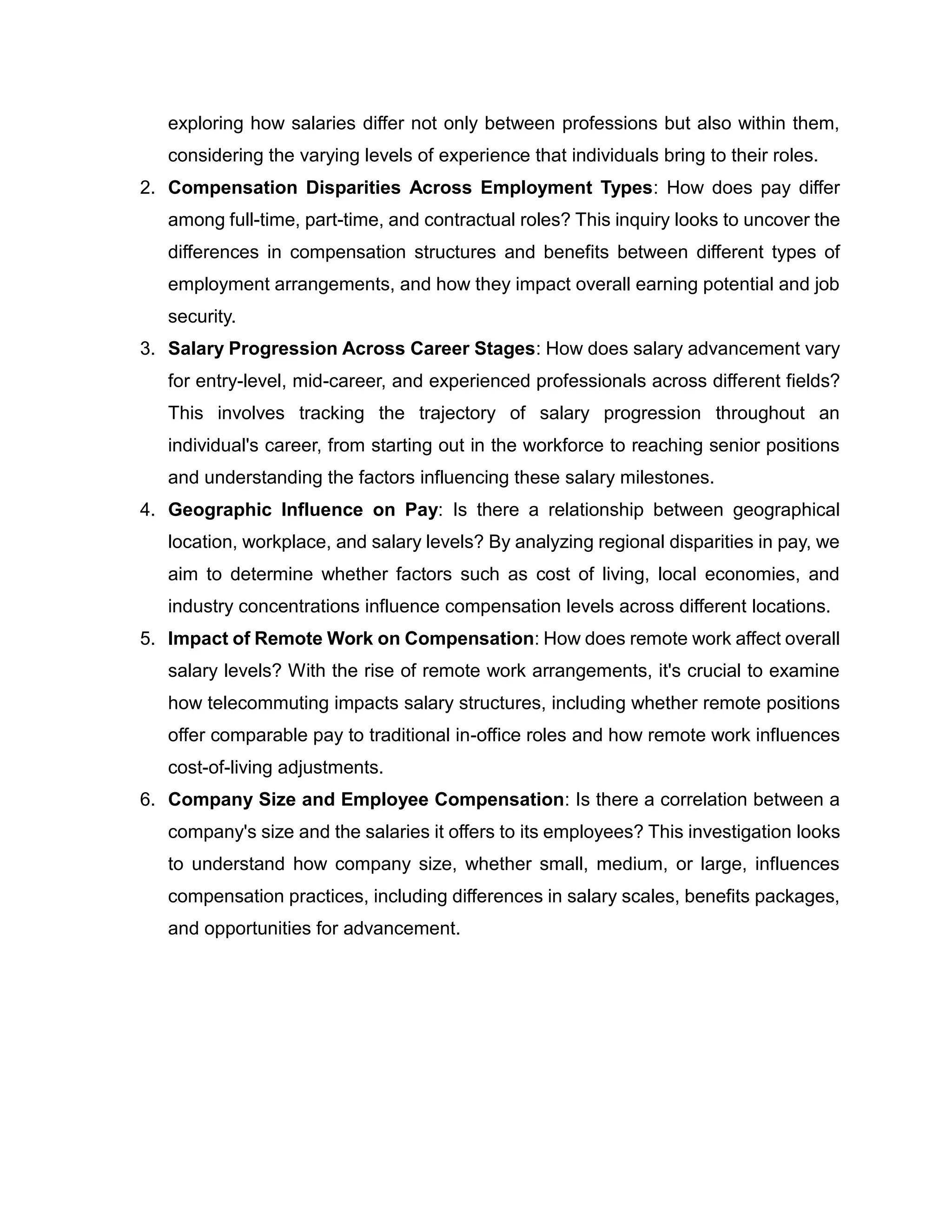 exploring how salaries differ not only between professions but also within them,
considering the varying levels of experience that individuals bring to their roles.
2. Compensation Disparities Across Employment Types: How does pay differ
among full-time, part-time, and contractual roles? This inquiry looks to uncover the
differences in compensation structures and benefits between different types of
employment arrangements, and how they impact overall earning potential and job
security.
3. Salary Progression Across Career Stages: How does salary advancement vary
for entry-level, mid-career, and experienced professionals across different fields?
This involves tracking the trajectory of salary progression throughout an
individual's career, from starting out in the workforce to reaching senior positions
and understanding the factors influencing these salary milestones.
4. Geographic Influence on Pay: Is there a relationship between geographical
location, workplace, and salary levels? By analyzing regional disparities in pay, we
aim to determine whether factors such as cost of living, local economies, and
industry concentrations influence compensation levels across different locations.
5. Impact of Remote Work on Compensation: How does remote work affect overall
salary levels? With the rise of remote work arrangements, it's crucial to examine
how telecommuting impacts salary structures, including whether remote positions
offer comparable pay to traditional in-office roles and how remote work influences
cost-of-living adjustments.
6. Company Size and Employee Compensation: Is there a correlation between a
company's size and the salaries it offers to its employees? This investigation looks
to understand how company size, whether small, medium, or large, influences
compensation practices, including differences in salary scales, benefits packages,
and opportunities for advancement.
 