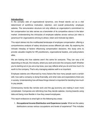 Introduction:
In the complex web of organizational dynamics, one thread stands out as a vital
determinant of workforce motivation, retention, and overall productivity: employee
salaries. The remuneration structure not only reflects an organization's commitment to
fair compensation but also serves as a barometer of its competitive stance in the labor
market. Understanding the intricacies of employee salaries across various job roles is
paramount for organizations striving to attract, retain and motivate top talent.
This report delves into the multifaceted landscape of employee compensation, offering a
comprehensive analysis of salary structures across different job roles. By exploring the
intricate interplay of factors influencing compensation decisions, this study aims to
provide valuable insights for HR practitioners, organizational leaders, and policymakers
alike.
We are looking into how salaries aren’t the same for everyone. They can vary a lot
depending on the job, the industry, where you work and even the company itself. Whether
you’re starting out or you are a top boss, your pay reflects what you do and how much it’s
worth to the company. That’s why managing salaries well is so important.
Employee salaries are influenced by many factors like how many people want a certain
skill, how well a company is doing financially, and what rules and expectations there are
in society. Understanding how all these things interact is important for deciding how much
to pay people.
Contemporary trends like remote work and the gig economy are making it even more
complicated. Companies are rethinking how they decide salaries, moving towards using
data and being more flexible in how they reward employees.
This report endeavors to shed light on the following key areas:
1. Occupational Income Distribution and Experience Levels: What are the salary
distributions across various occupations and levels of experience? This includes
 