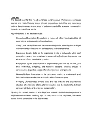 Data Set:
The dataset used for this report comprises comprehensive information on employee
salaries and related factors across diverse occupations, industries, and geographic
regions. It encompasses a wide range of variables essential for analyzing compensation
dynamics and workforce trends.
Key components of the dataset include:
Occupational Information: Descriptions of various job roles, including job titles, job
descriptions, and occupational classifications.
Salary Data: Salary information for different occupations, reflecting annual wages
in the different job titles with the corresponding level of experience.
Experience Levels: Data on the experience levels of individuals within each
occupation, ranging from entry-level to seasoned professionals, to examine how
experience influences salary progression.
Employment Types: Classification of employment types such as full-time, part-
time, contractual, temporary, and freelance positions, enabling analysis of
compensation disparities across different employment arrangements.
Geographic Data: Information on the geographic location of employment which
includes the company location and the location of the employees.
Company Characteristics: Details about the size, industry, and organizational
structure of employers, allowing for investigation into the relationship between
company attributes and employee compensation.
By using this dataset, the report aims to provide insights into the intricate dynamics of
employee compensation, shedding light on salary distributions, disparities, and trends
across various dimensions of the labor market.
 