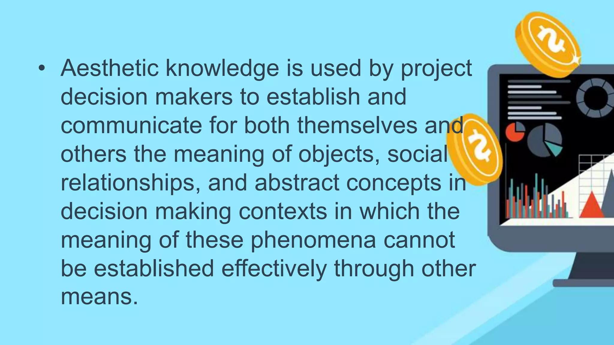 • Aesthetic knowledge is used by project
decision makers to establish and
communicate for both themselves and
others the meaning of objects, social
relationships, and abstract concepts in
decision making contexts in which the
meaning of these phenomena cannot
be established effectively through other
means.
 