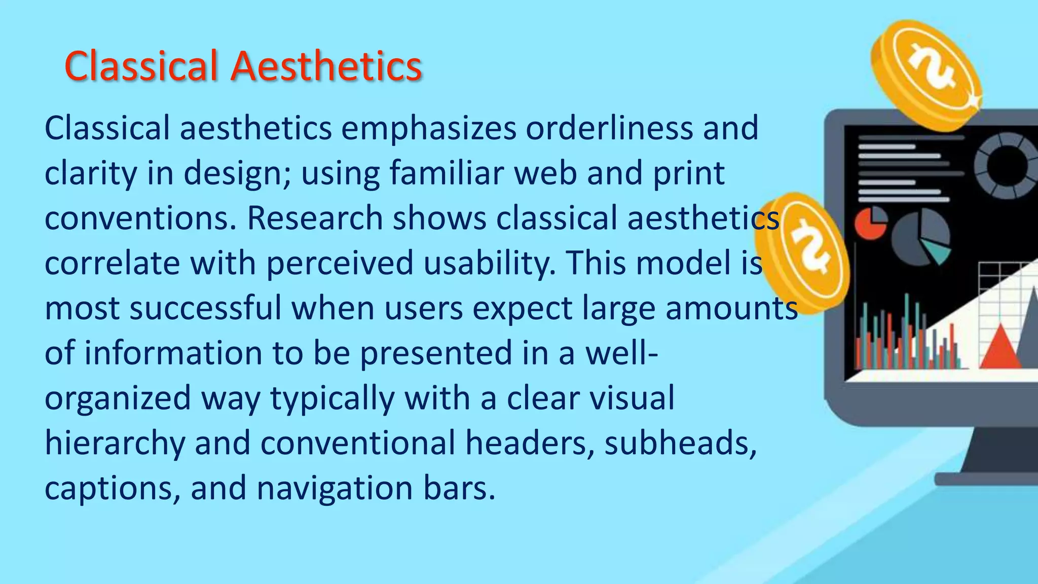 Classical Aesthetics
Classical aesthetics emphasizes orderliness and
clarity in design; using familiar web and print
conventions. Research shows classical aesthetics
correlate with perceived usability. This model is
most successful when users expect large amounts
of information to be presented in a well-
organized way typically with a clear visual
hierarchy and conventional headers, subheads,
captions, and navigation bars.
 