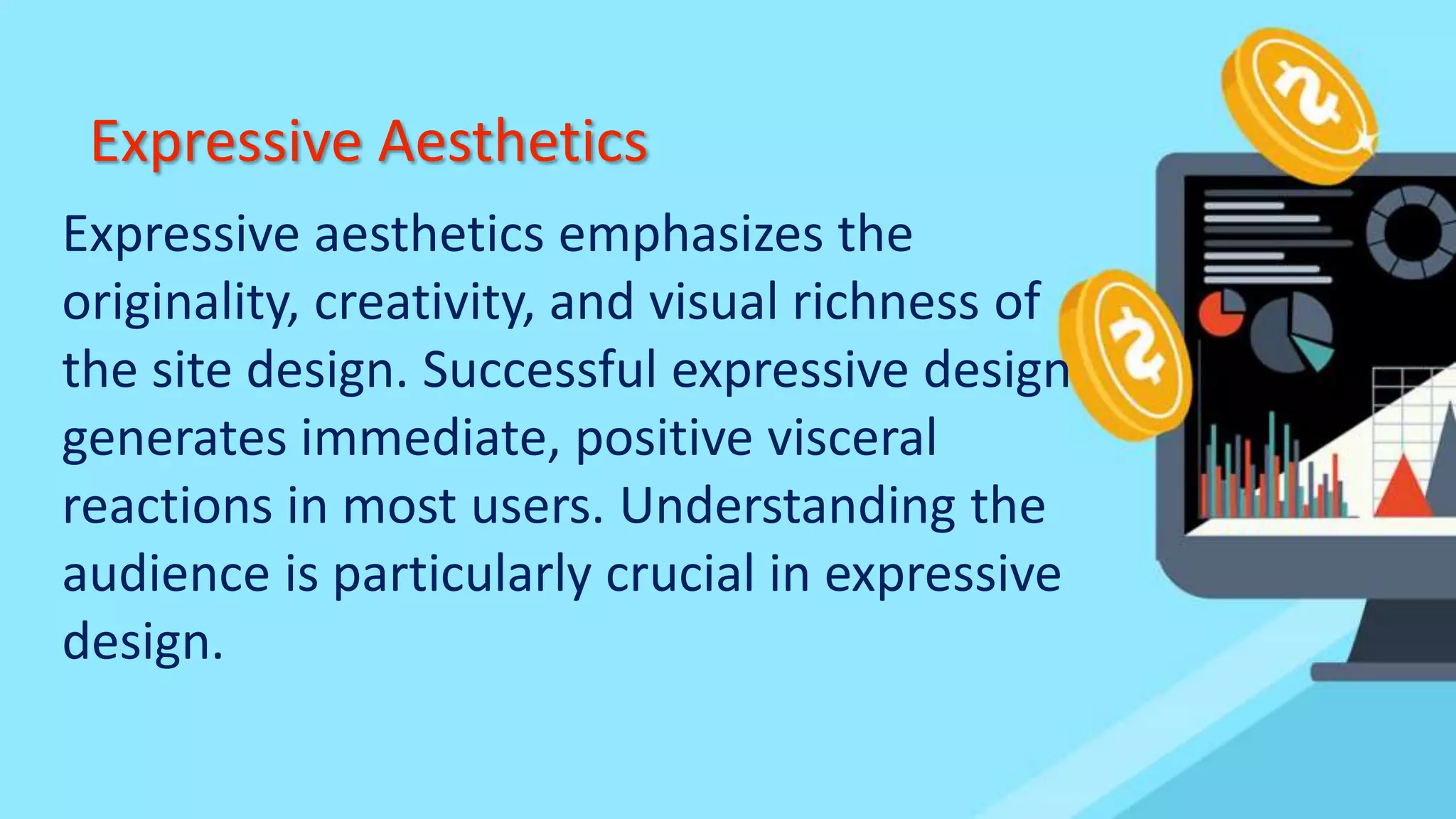 Expressive Aesthetics
Expressive aesthetics emphasizes the
originality, creativity, and visual richness of
the site design. Successful expressive design
generates immediate, positive visceral
reactions in most users. Understanding the
audience is particularly crucial in expressive
design.
 